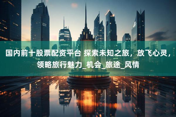 国内前十股票配资平台 探索未知之旅，放飞心灵，领略旅行魅力_机会_旅途_风情