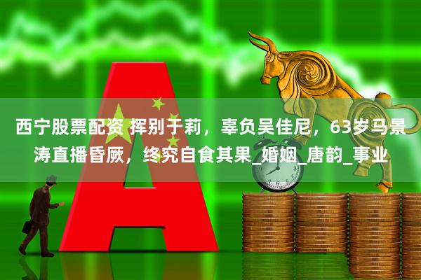 西宁股票配资 挥别于莉，辜负吴佳尼，63岁马景涛直播昏厥，终究自食其果_婚姻_唐韵_事业
