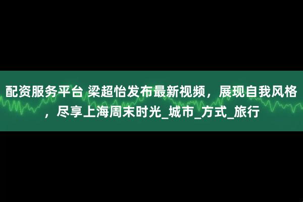 配资服务平台 梁超怡发布最新视频，展现自我风格，尽享上海周末时光_城市_方式_旅行