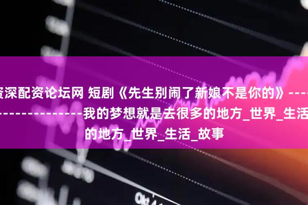 资深配资论坛网 短剧《先生别闹了新娘不是你的》------------------------我的梦想就是去很多的地方_世界_生活_故事