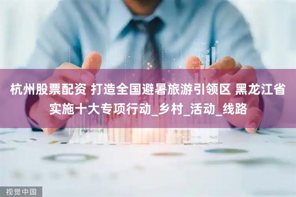 杭州股票配资 打造全国避暑旅游引领区 黑龙江省实施十大专项行动_乡村_活动_线路