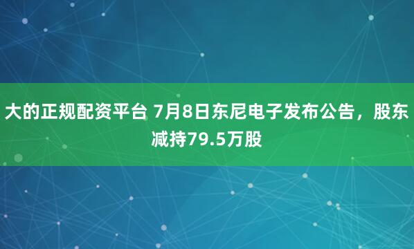 大的正规配资平台 7月8日东尼电子发布公告，股东减持79.5万股