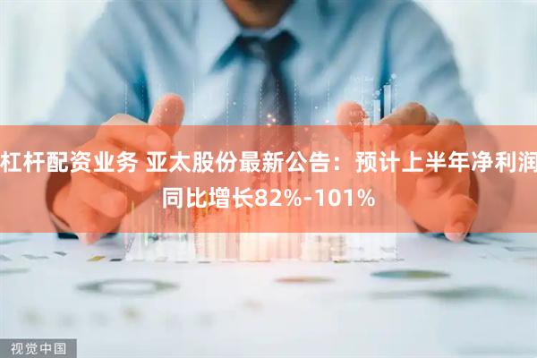 杠杆配资业务 亚太股份最新公告：预计上半年净利润同比增长82%-101%