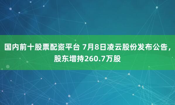 国内前十股票配资平台 7月8日凌云股份发布公告，股东增持260.7万股
