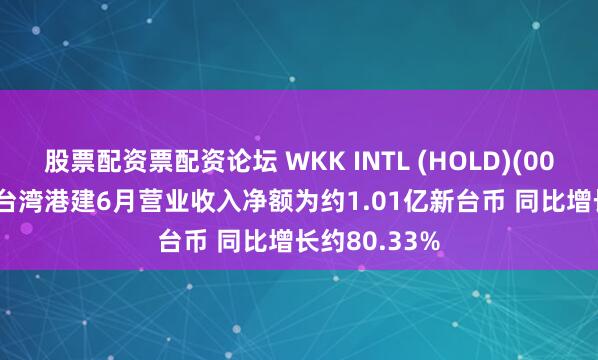 股票配资票配资论坛 WKK INTL (HOLD)(00532.HK)：台湾港建6月营业收入净额为约1.01亿新台币 同比增长约80.33%