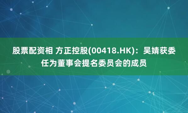 股票配资相 方正控股(00418.HK)：吴婧获委任为董事会提名委员会的成员