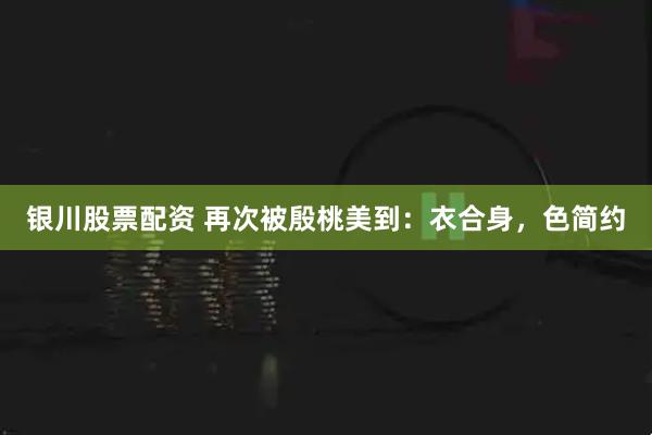 银川股票配资 再次被殷桃美到：衣合身，色简约