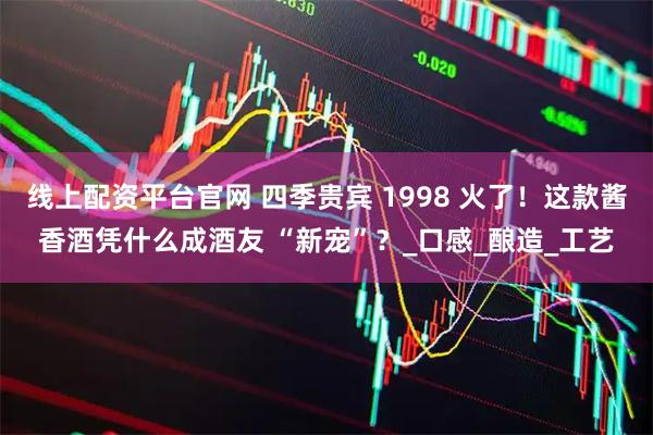 线上配资平台官网 四季贵宾 1998 火了！这款酱香酒凭什么成酒友 “新宠”？_口感_酿造_工艺