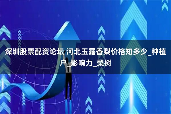 深圳股票配资论坛 河北玉露香梨价格知多少_种植户_影响力_梨树