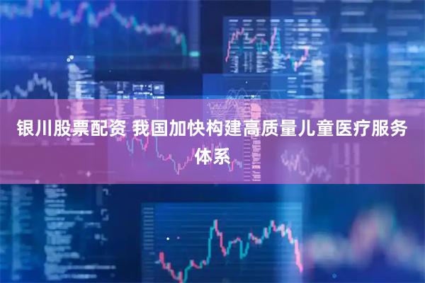 银川股票配资 我国加快构建高质量儿童医疗服务体系