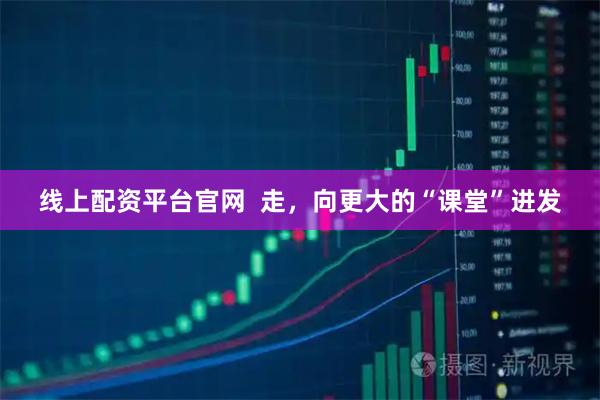 线上配资平台官网  走，向更大的“课堂”进发