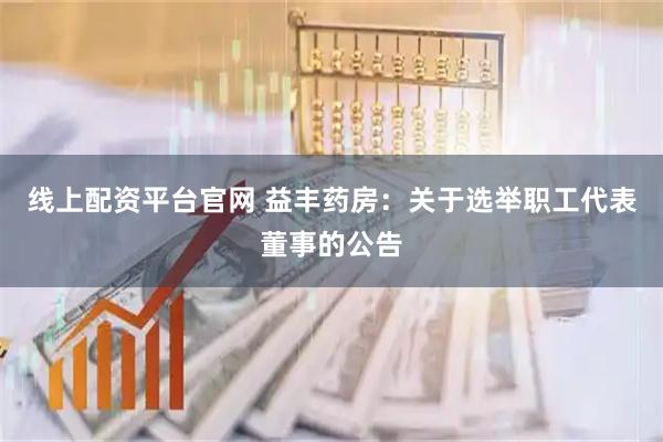 线上配资平台官网 益丰药房：关于选举职工代表董事的公告