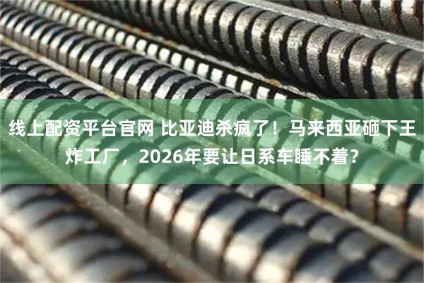 线上配资平台官网 比亚迪杀疯了！马来西亚砸下王炸工厂，2026年要让日系车睡不着？