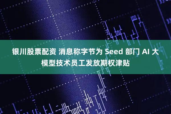 银川股票配资 消息称字节为 Seed 部门 AI 大模型技术员工发放期权津贴