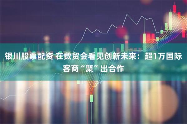 银川股票配资 在数贸会看见创新未来：超1万国际客商“聚”出合作