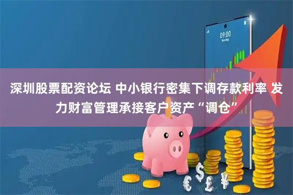 深圳股票配资论坛 中小银行密集下调存款利率 发力财富管理承接客户资产“调仓”