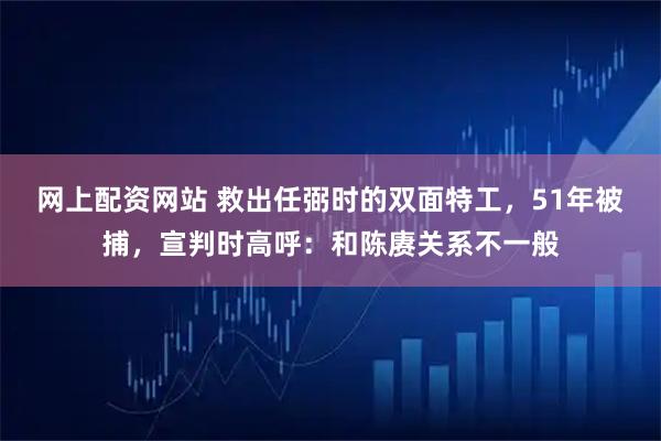 网上配资网站 救出任弼时的双面特工，51年被捕，宣判时高呼：和陈赓关系不一般