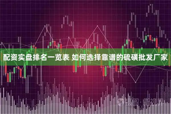 配资实盘排名一览表 如何选择靠谱的硫磺批发厂家