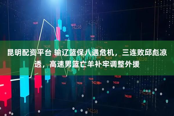 昆明配资平台 输辽篮保八遇危机，三连败邱彪凉透，高速男篮亡羊补牢调整外援