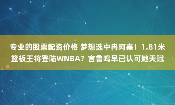 专业的股票配资价格 梦想选中冉珂嘉！1.81米篮板王将登陆WNBA？宫鲁鸣早已认可她天赋