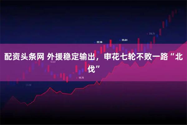 配资头条网 外援稳定输出，申花七轮不败一路“北伐”