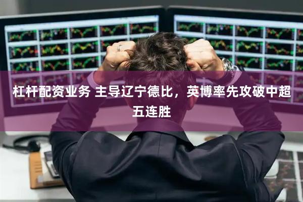 杠杆配资业务 主导辽宁德比，英博率先攻破中超五连胜