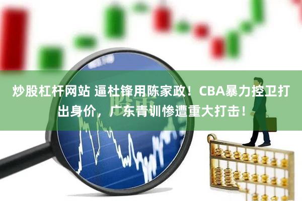 炒股杠杆网站 逼杜锋用陈家政!CBA暴力控卫打出身价,广东青训惨遭重大打击!