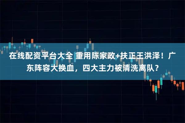 在线配资平台大全 重用陈家政+扶正王洪泽！广东阵容大换血，四大主力被清洗离队？