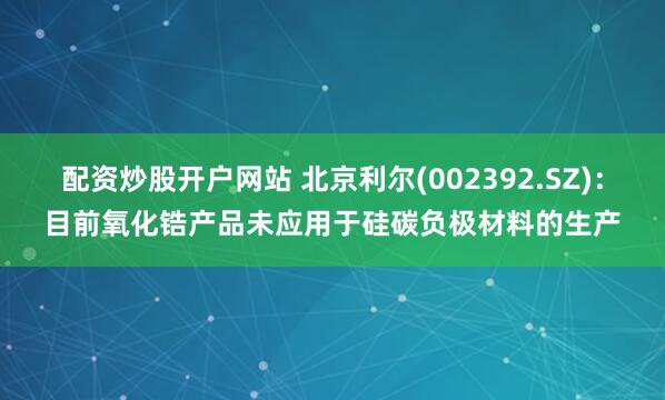 配资炒股开户网站 北京利尔(002392.SZ)：目前氧化锆产品未应用于硅碳负极材料的生产
