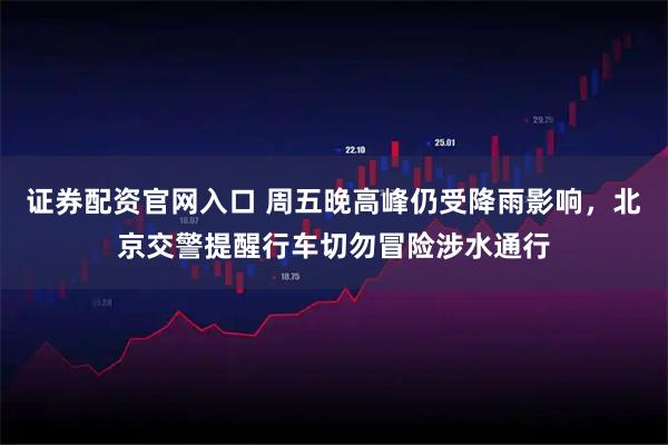 证券配资官网入口 周五晚高峰仍受降雨影响，北京交警提醒行车切勿冒险涉水通行
