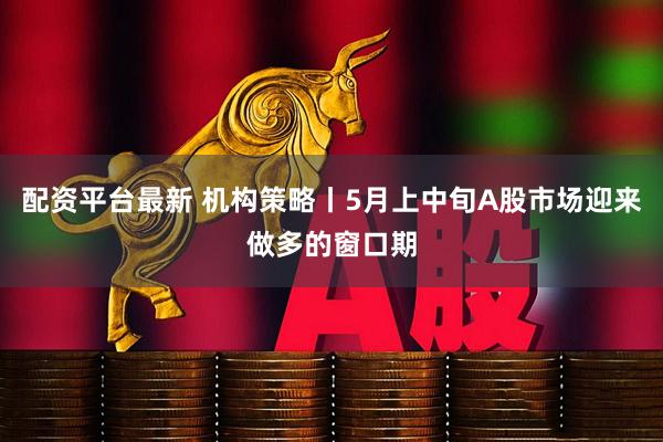 配资平台最新 机构策略丨5月上中旬A股市场迎来做多的窗口期