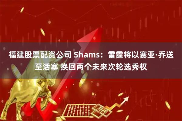 福建股票配资公司 Shams：雷霆将以赛亚·乔送至活塞 换回两个未来次轮选秀权