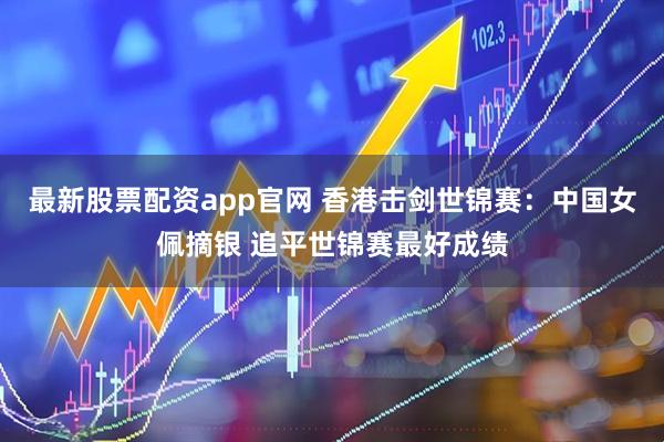 最新股票配资app官网 香港击剑世锦赛:中国女佩摘银 追平世锦赛最好成绩